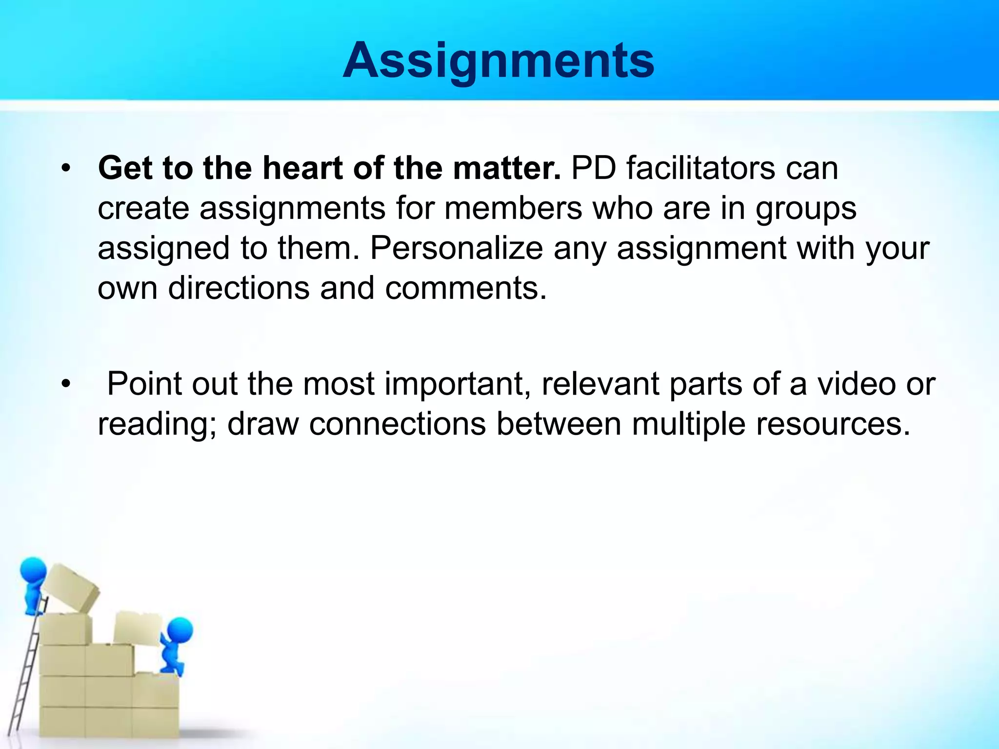 Assignments
• Get to the heart of the matter. PD facilitators can
create assignments for members who are in groups
assigned to them. Personalize any assignment with your
own directions and comments.
• Point out the most important, relevant parts of a video or
reading; draw connections between multiple resources.
 
