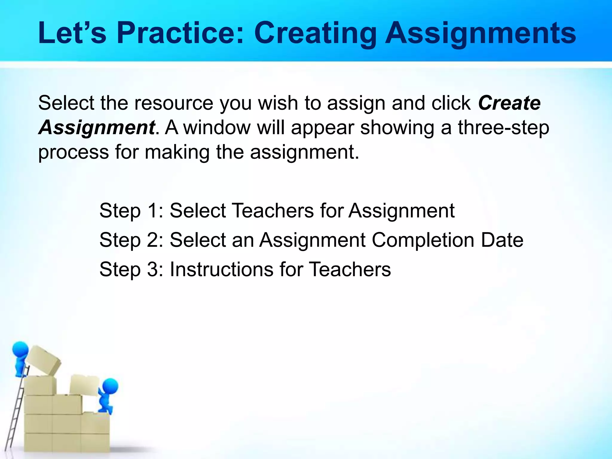 Let’s Practice: Creating Assignments
Select the resource you wish to assign and click Create
Assignment. A window will appear showing a three-step
process for making the assignment.
Step 1: Select Teachers for Assignment
Step 2: Select an Assignment Completion Date
Step 3: Instructions for Teachers
 
