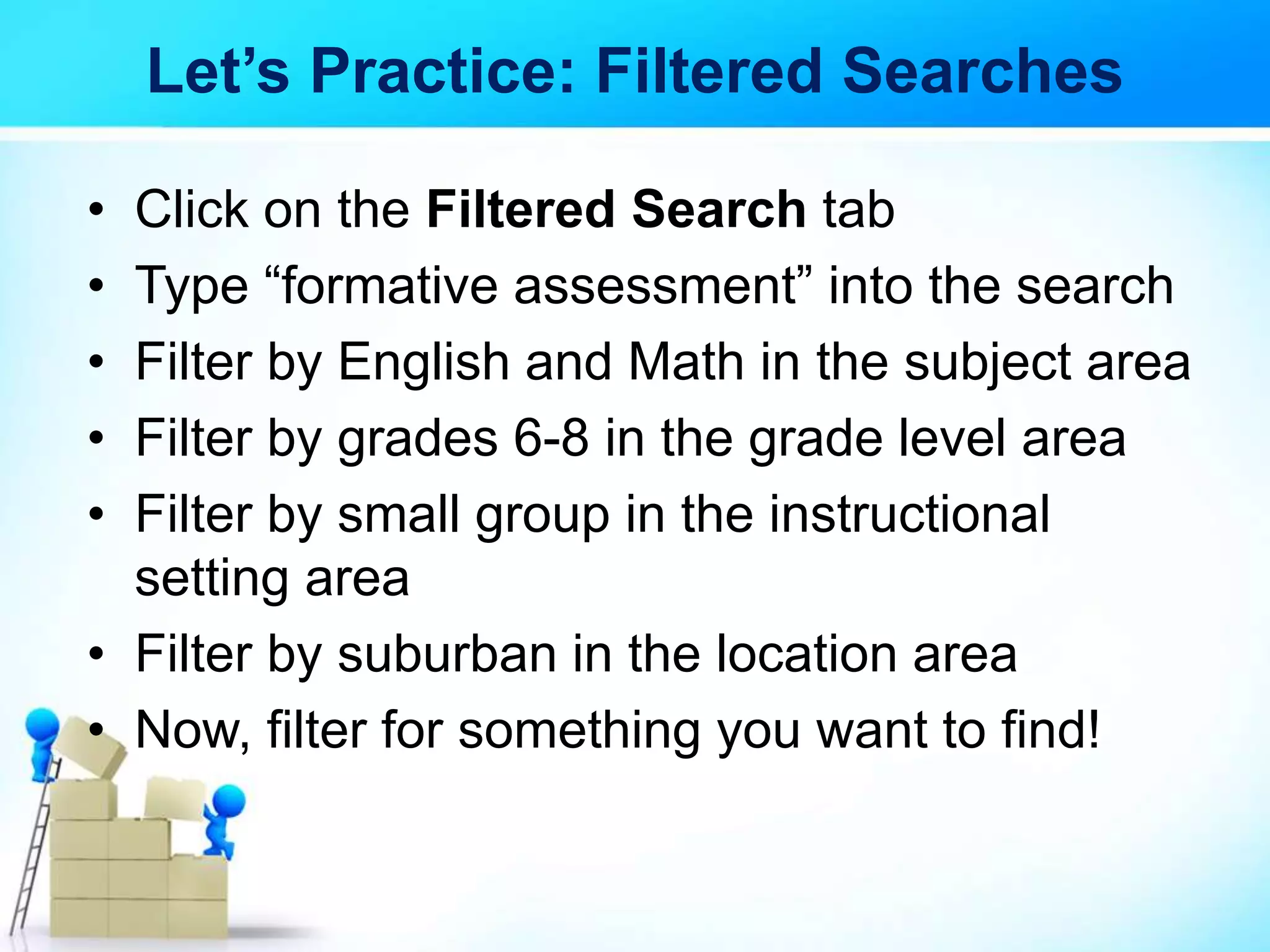 Let’s Practice: Filtered Searches
• Click on the Filtered Search tab
• Type “formative assessment” into the search
• Filter by English and Math in the subject area
• Filter by grades 6-8 in the grade level area
• Filter by small group in the instructional
setting area
• Filter by suburban in the location area
• Now, filter for something you want to find!
 