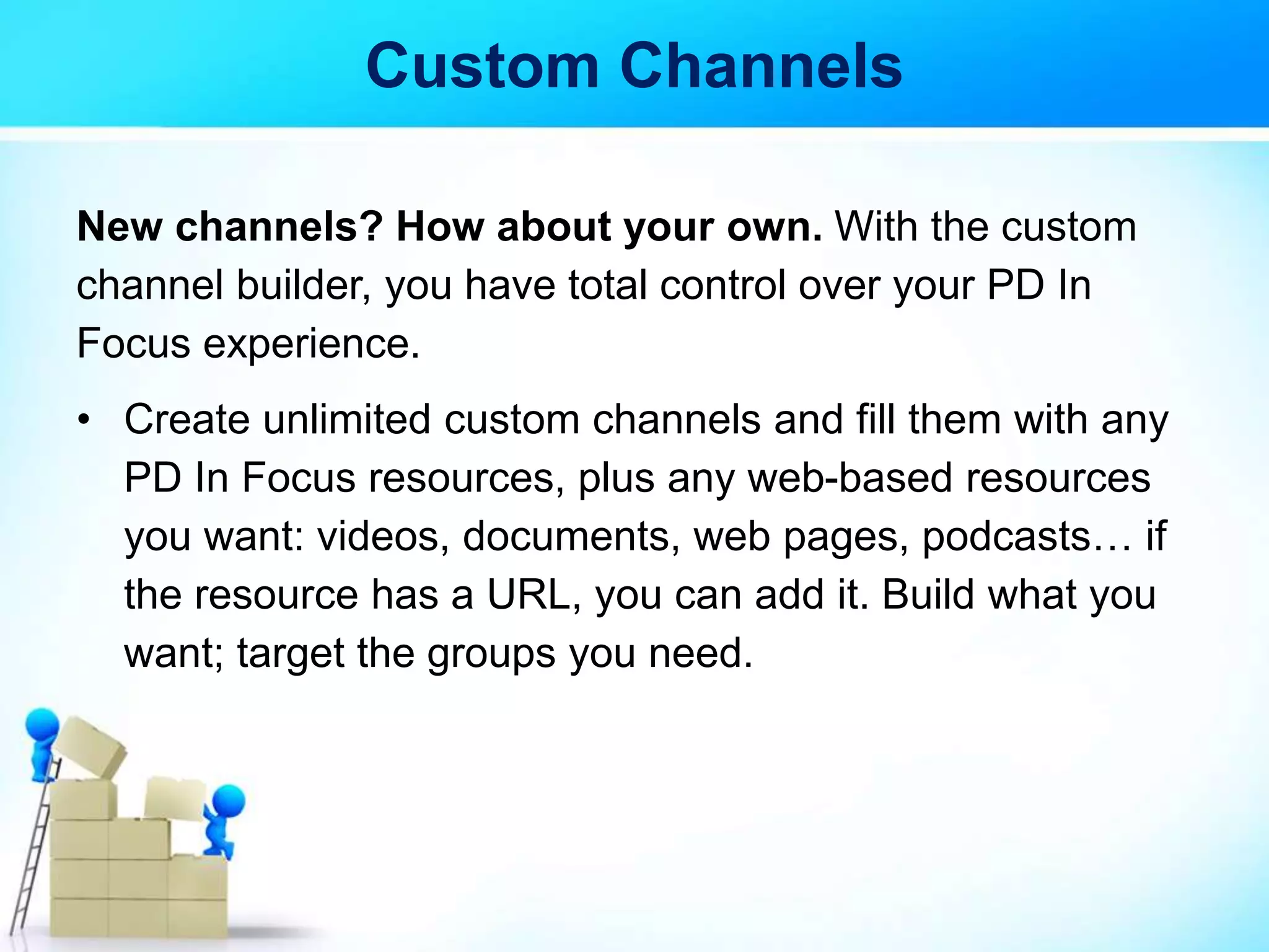 Custom Channels
New channels? How about your own. With the custom
channel builder, you have total control over your PD In
Focus experience.
• Create unlimited custom channels and fill them with any
PD In Focus resources, plus any web-based resources
you want: videos, documents, web pages, podcasts… if
the resource has a URL, you can add it. Build what you
want; target the groups you need.
 