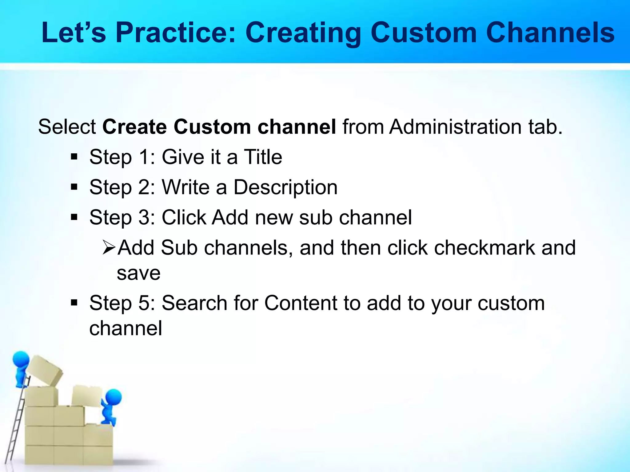 Let’s Practice: Creating Custom Channels
Select Create Custom channel from Administration tab.
 Step 1: Give it a Title
 Step 2: Write a Description
 Step 3: Click Add new sub channel
Add Sub channels, and then click checkmark and
save
 Step 5: Search for Content to add to your custom
channel
 