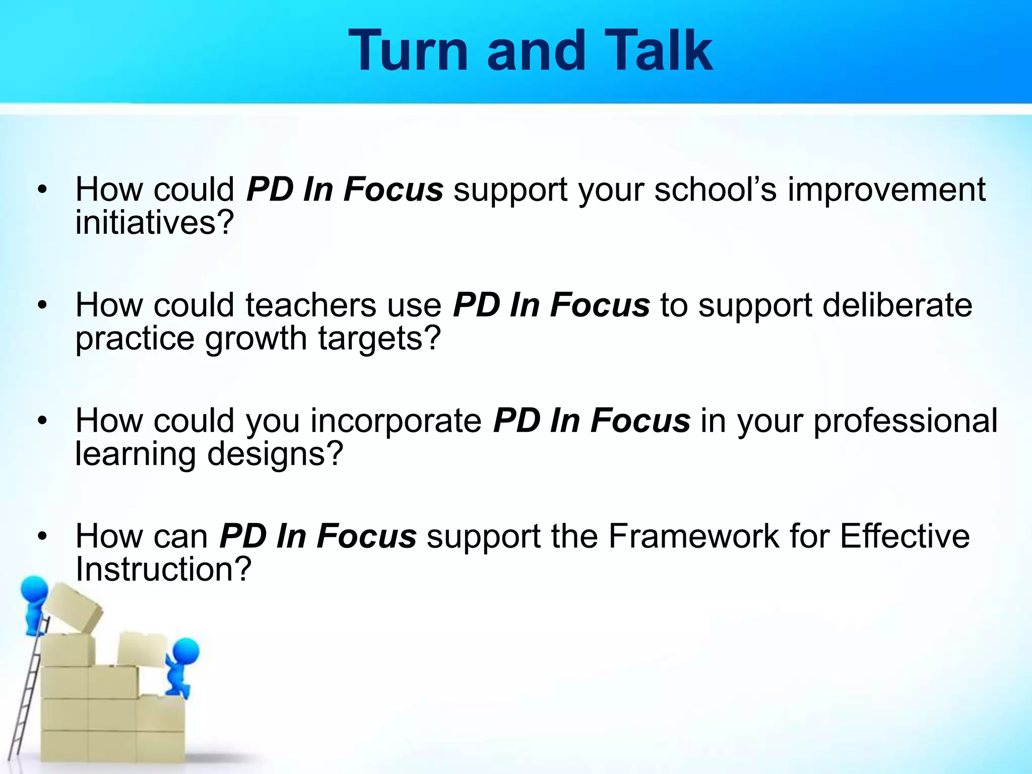 Turn and Talk
• How could PD In Focus support your school’s improvement
initiatives?
• How could teachers use PD In Focus to support deliberate
practice growth targets?
• How could you incorporate PD In Focus in your professional
learning designs?
• How can PD In Focus support the Framework for Effective
Instruction?
 