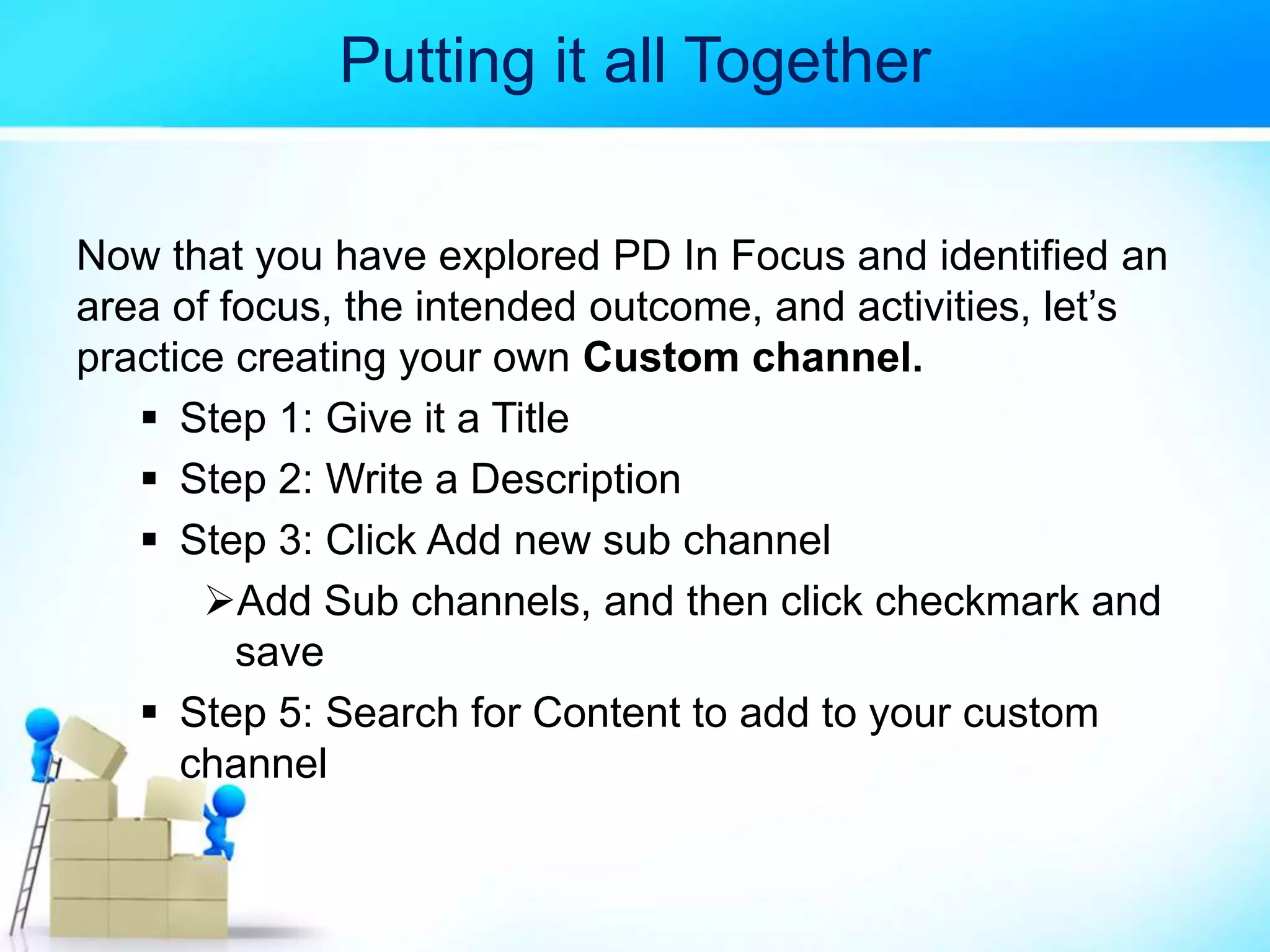 Putting it all Together
Now that you have explored PD In Focus and identified an
area of focus, the intended outcome, and activities, let’s
practice creating your own Custom channel.
 Step 1: Give it a Title
 Step 2: Write a Description
 Step 3: Click Add new sub channel
Add Sub channels, and then click checkmark and
save
 Step 5: Search for Content to add to your custom
channel
 