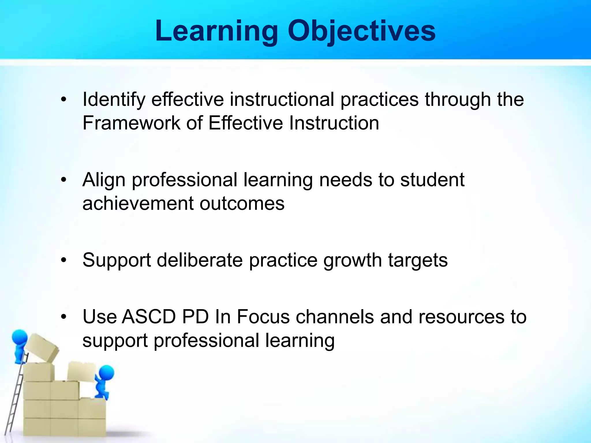 Learning Objectives
• Identify effective instructional practices through the
Framework of Effective Instruction
• Align professional learning needs to student
achievement outcomes
• Support deliberate practice growth targets
• Use ASCD PD In Focus channels and resources to
support professional learning
 
