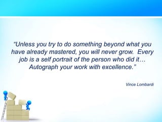 “Unless you try to do something beyond what you
have already mastered, you will never grow. Every
job is a self portrait of the person who did it…
Autograph your work with excellence.”
Vince Lombardi
 
