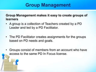 Group Management
Group Management makes it easy to create groups of
learners
• A group is a collection of Teachers created by a PD
Leader and led by a PD Facilitator.
• The PD Facilitator creates assignments for the groups
based on PD needs and goals.
• Groups consist of members from an account who have
access to the same PD In Focus license.
 