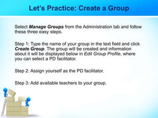 Let’s Practice: Create a Group
Select Manage Groups from the Administration tab and follow
these three easy steps.
Step 1: Type the name of your group in the text field and click
Create Group. The group will be created and information
about it will be displayed below in Edit Group Profile, where
you can select a PD facilitator.
Step 2: Assign yourself as the PD facilitator.
Step 3: Add available teachers to your group.
 