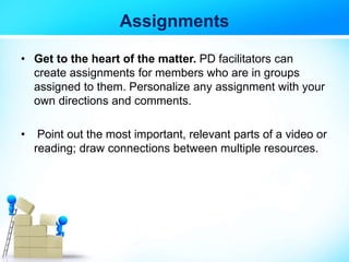 Assignments
• Get to the heart of the matter. PD facilitators can
create assignments for members who are in groups
assigned to them. Personalize any assignment with your
own directions and comments.
• Point out the most important, relevant parts of a video or
reading; draw connections between multiple resources.
 