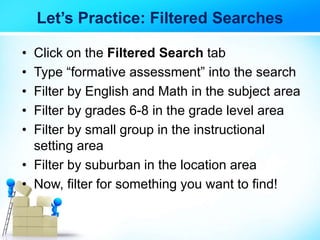 Let’s Practice: Filtered Searches
• Click on the Filtered Search tab
• Type “formative assessment” into the search
• Filter by English and Math in the subject area
• Filter by grades 6-8 in the grade level area
• Filter by small group in the instructional
setting area
• Filter by suburban in the location area
• Now, filter for something you want to find!
 