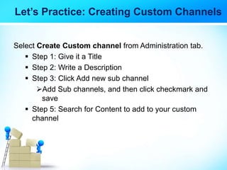Let’s Practice: Creating Custom Channels
Select Create Custom channel from Administration tab.
 Step 1: Give it a Title
 Step 2: Write a Description
 Step 3: Click Add new sub channel
Add Sub channels, and then click checkmark and
save
 Step 5: Search for Content to add to your custom
channel
 