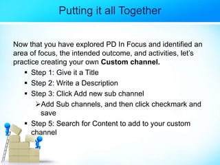 Putting it all Together
Now that you have explored PD In Focus and identified an
area of focus, the intended outcome, and activities, let’s
practice creating your own Custom channel.
 Step 1: Give it a Title
 Step 2: Write a Description
 Step 3: Click Add new sub channel
Add Sub channels, and then click checkmark and
save
 Step 5: Search for Content to add to your custom
channel
 