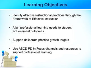 Learning Objectives
• Identify effective instructional practices through the
Framework of Effective Instruction
• Align professional learning needs to student
achievement outcomes
• Support deliberate practice growth targets
• Use ASCD PD In Focus channels and resources to
support professional learning
 