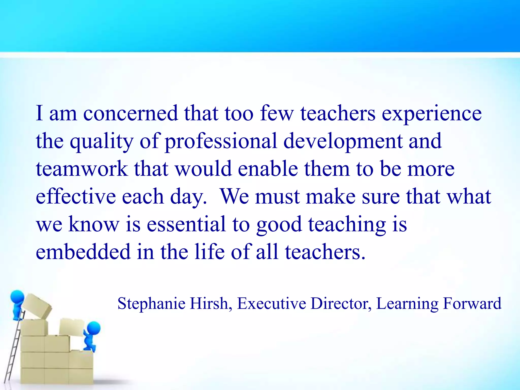 I am concerned that too few teachers experience
the quality of professional development and
teamwork that would enable them to be more
effective each day. We must make sure that what
we know is essential to good teaching is
embedded in the life of all teachers.
Stephanie Hirsh, Executive Director, Learning Forward
 