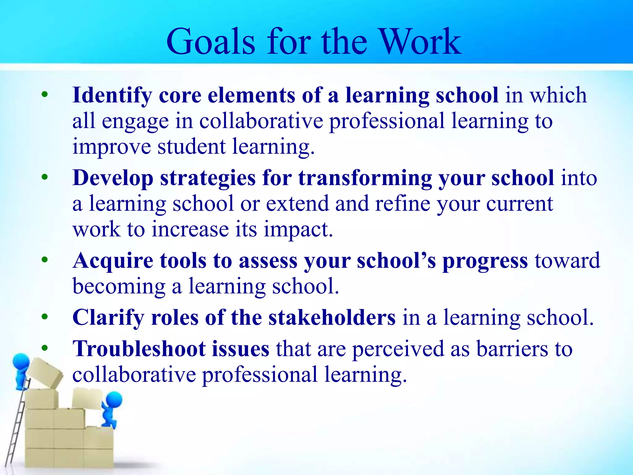 Goals for the Work
• Identify core elements of a learning school in which
all engage in collaborative professional learning to
improve student learning.
• Develop strategies for transforming your school into
a learning school or extend and refine your current
work to increase its impact.
• Acquire tools to assess your school’s progress toward
becoming a learning school.
• Clarify roles of the stakeholders in a learning school.
• Troubleshoot issues that are perceived as barriers to
collaborative professional learning.
 