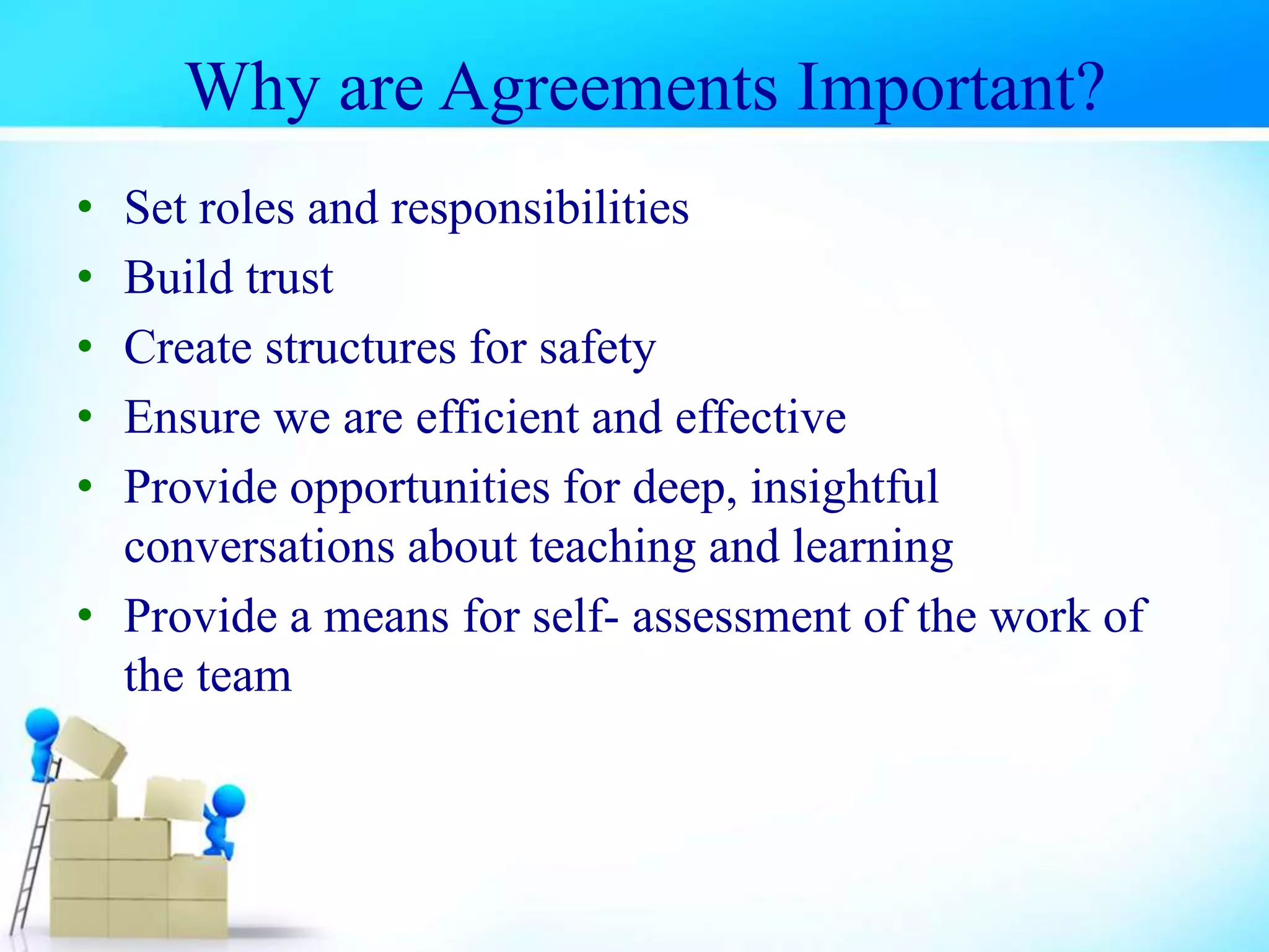 Why are Agreements Important?
• Set roles and responsibilities
• Build trust
• Create structures for safety
• Ensure we are efficient and effective
• Provide opportunities for deep, insightful
conversations about teaching and learning
• Provide a means for self- assessment of the work of
the team
 