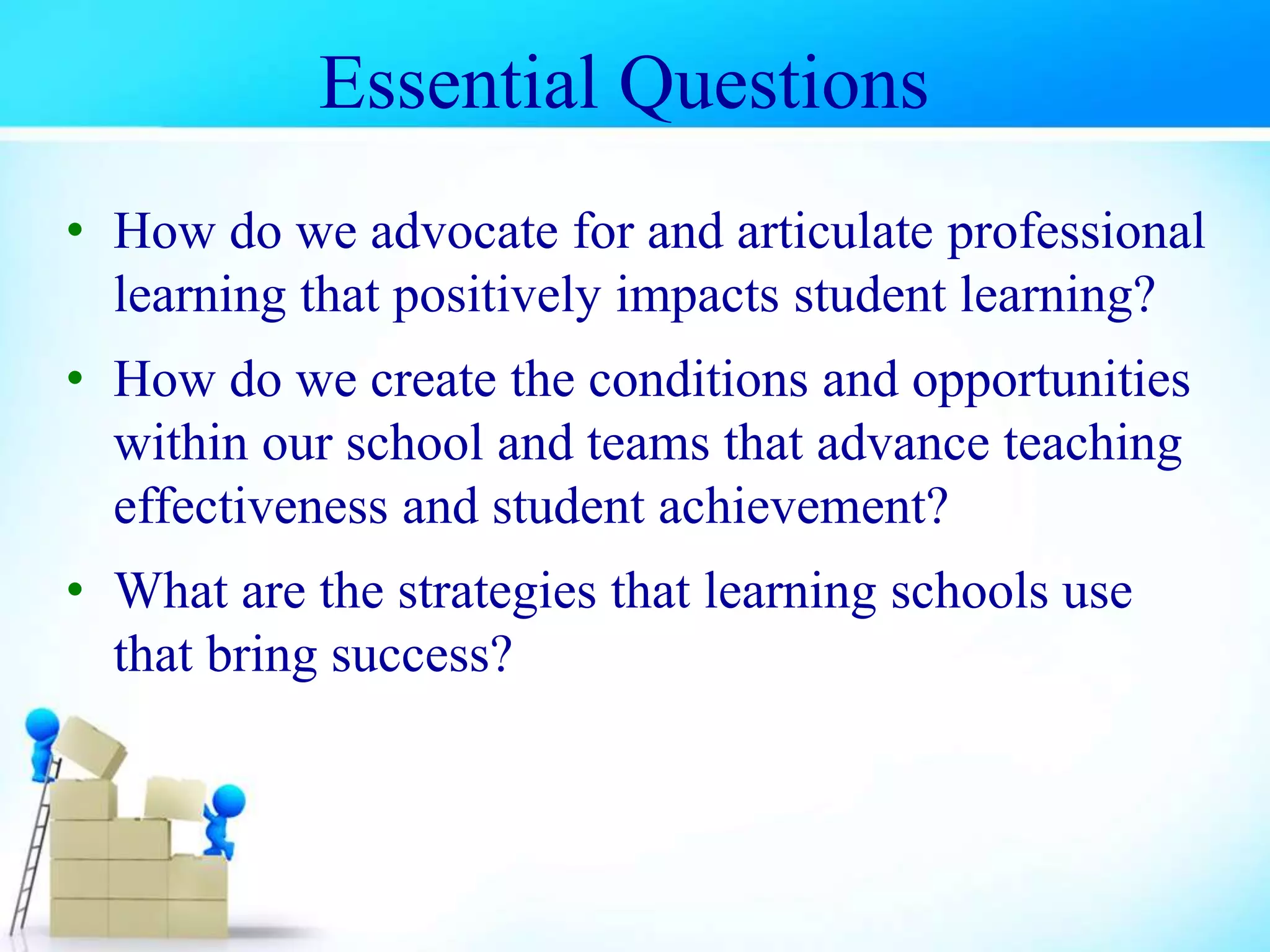 • How do we advocate for and articulate professional
learning that positively impacts student learning?
• How do we create the conditions and opportunities
within our school and teams that advance teaching
effectiveness and student achievement?
• What are the strategies that learning schools use
that bring success?
Essential Questions
 