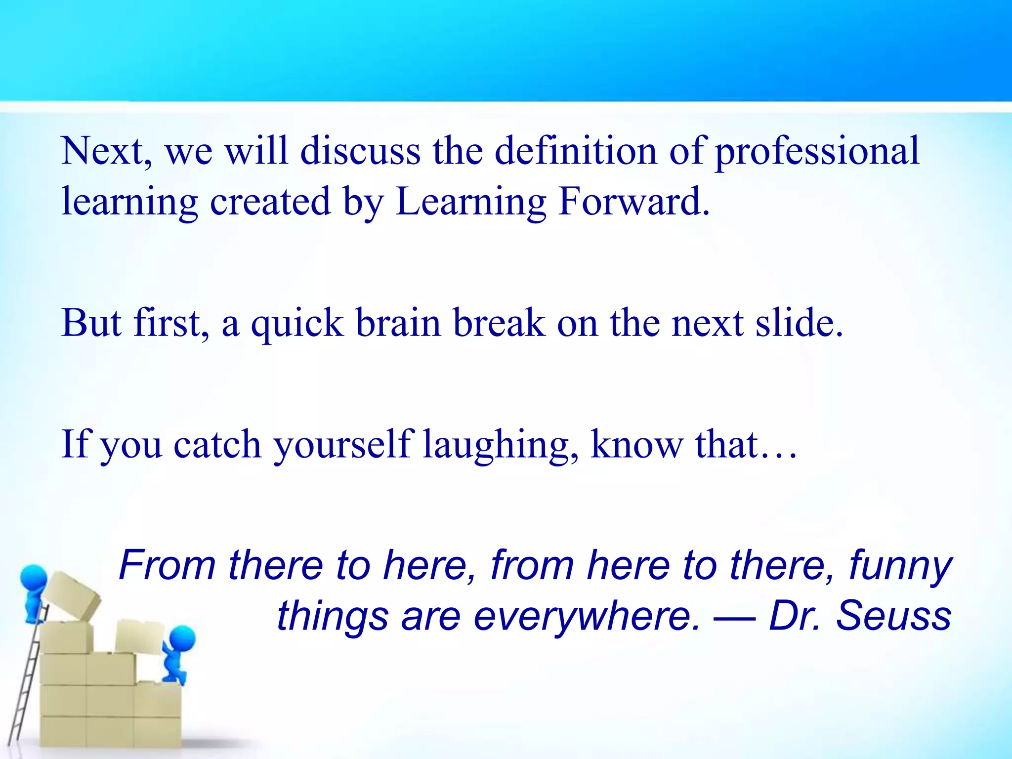 Next, we will discuss the definition of professional
learning created by Learning Forward.
But first, a quick brain break on the next slide.
If you catch yourself laughing, know that…
From there to here, from here to there, funny
things are everywhere. — Dr. Seuss
 