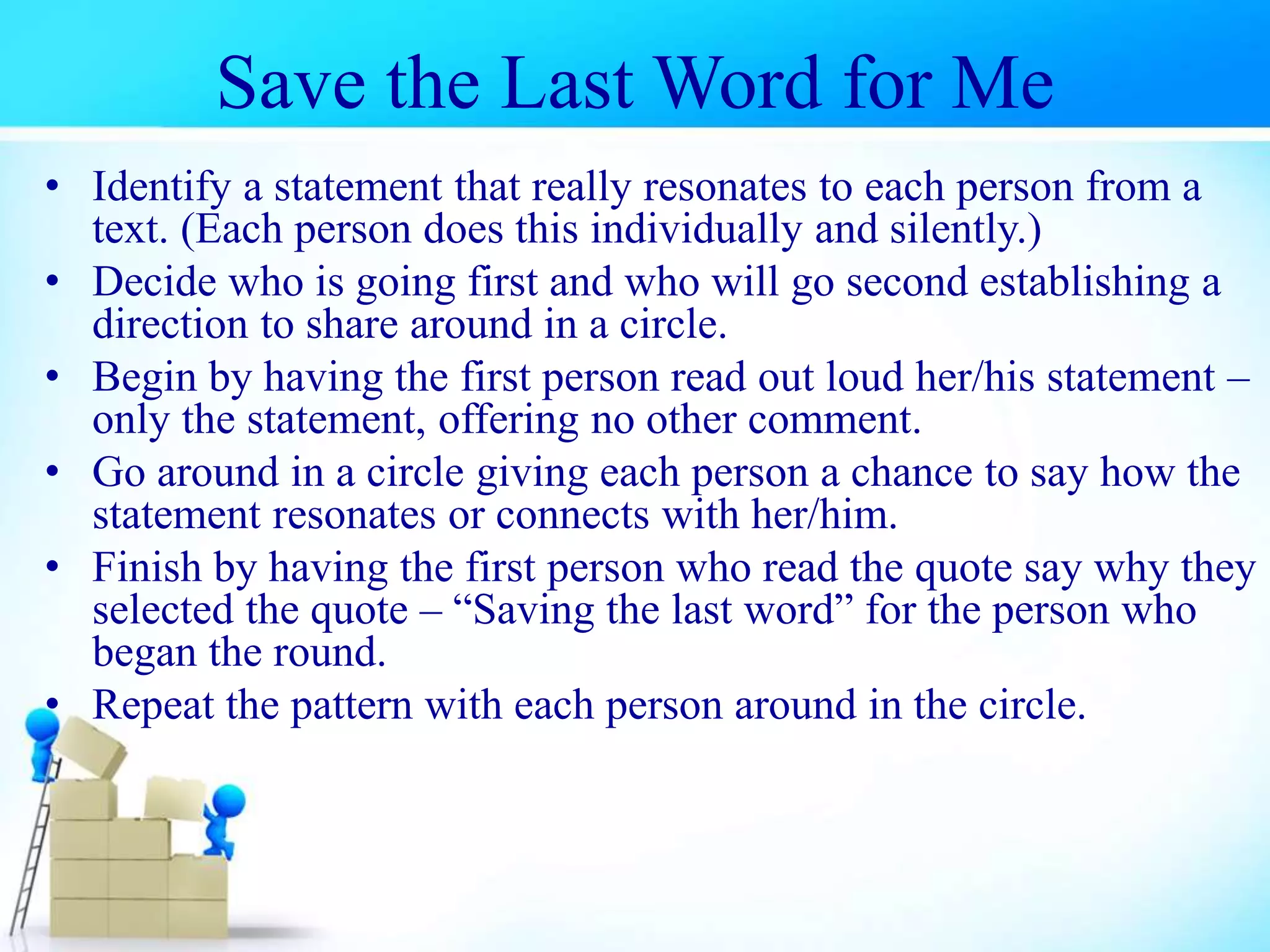 Save the Last Word for Me
• Identify a statement that really resonates to each person from a
text. (Each person does this individually and silently.)
• Decide who is going first and who will go second establishing a
direction to share around in a circle.
• Begin by having the first person read out loud her/his statement –
only the statement, offering no other comment.
• Go around in a circle giving each person a chance to say how the
statement resonates or connects with her/him.
• Finish by having the first person who read the quote say why they
selected the quote – “Saving the last word” for the person who
began the round.
• Repeat the pattern with each person around in the circle.
 