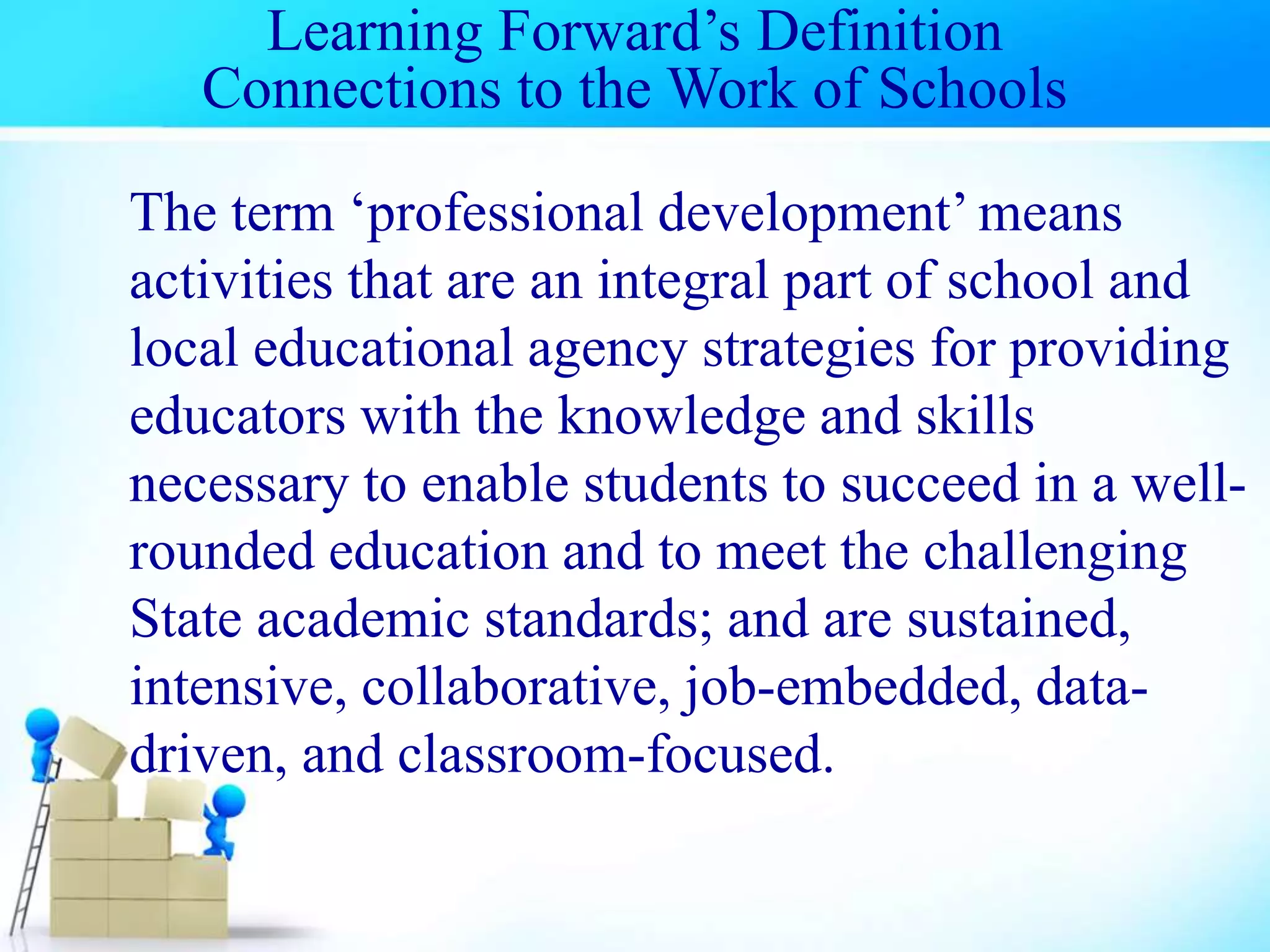 Learning Forward’s Definition
Connections to the Work of Schools
The term ‘professional development’ means
activities that are an integral part of school and
local educational agency strategies for providing
educators with the knowledge and skills
necessary to enable students to succeed in a well-
rounded education and to meet the challenging
State academic standards; and are sustained,
intensive, collaborative, job-embedded, data-
driven, and classroom-focused.
 