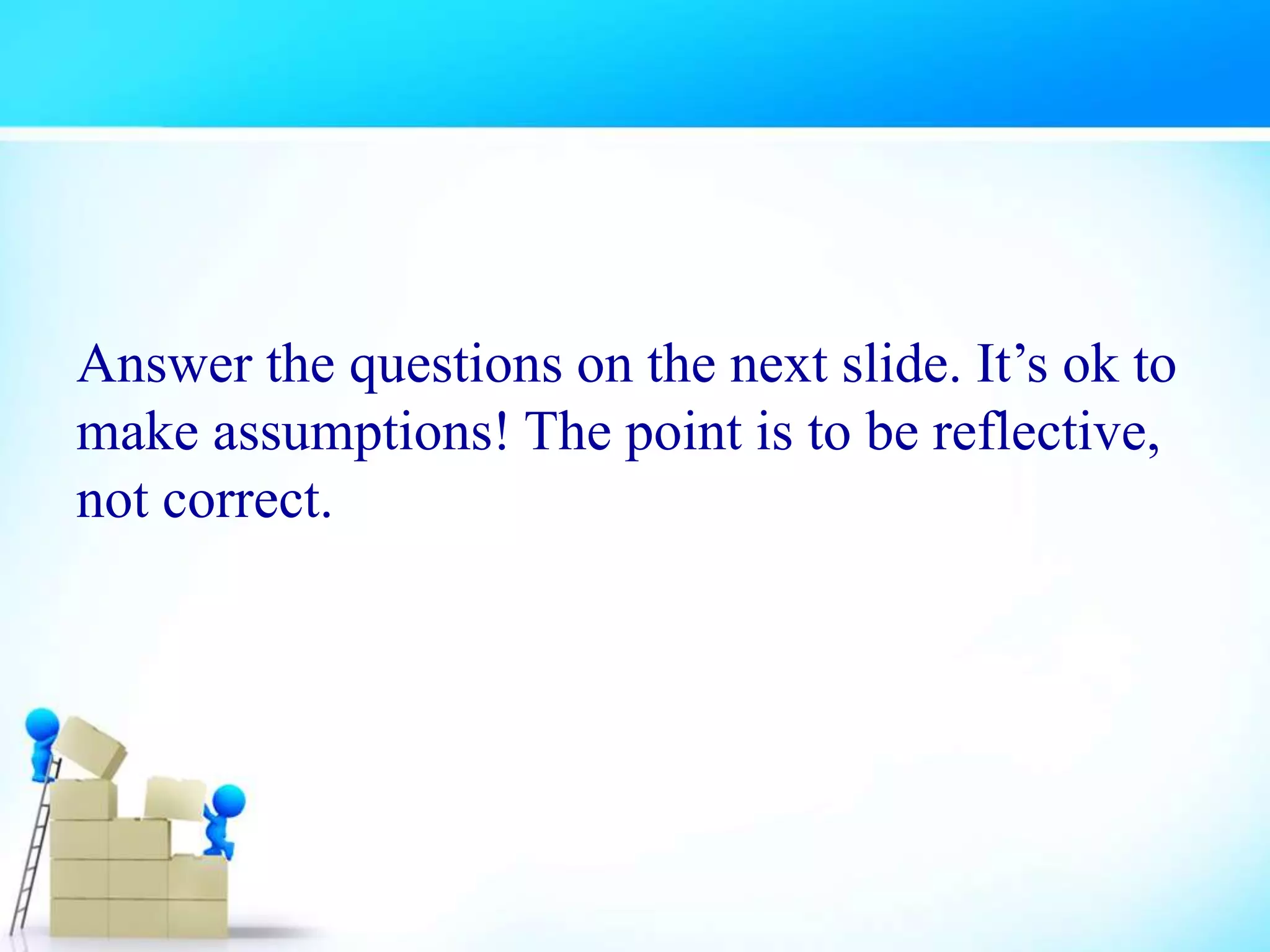 Answer the questions on the next slide. It’s ok to
make assumptions! The point is to be reflective,
not correct.
 