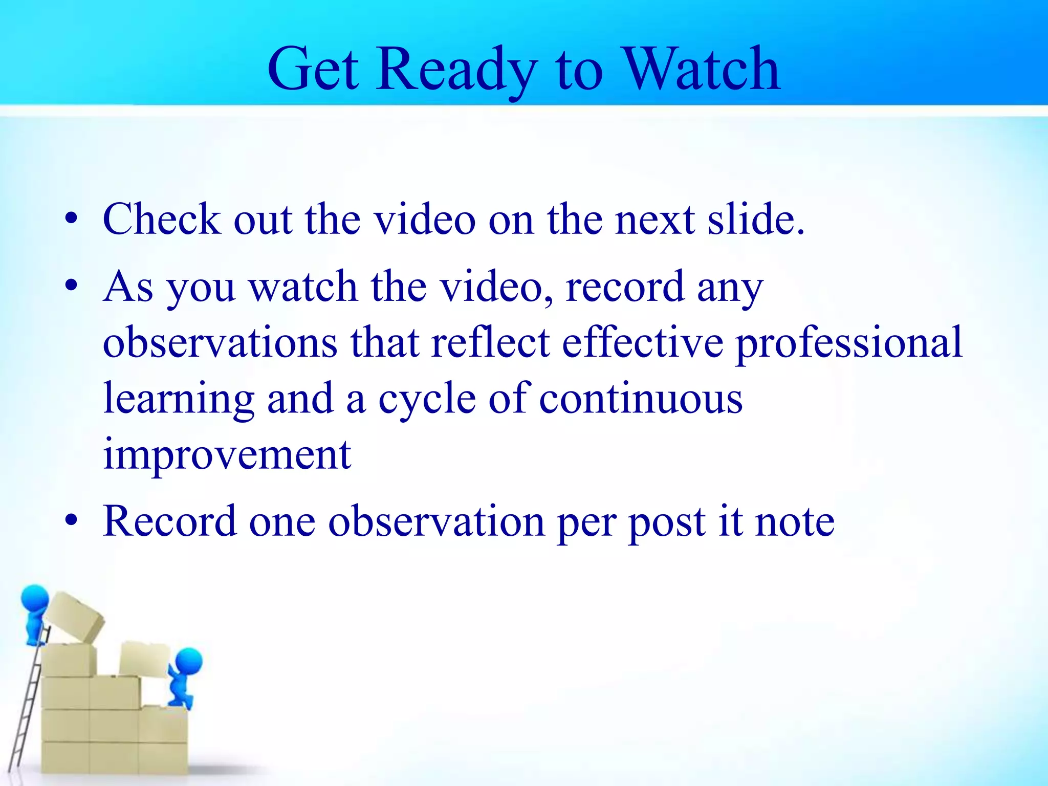 Get Ready to Watch
• Check out the video on the next slide.
• As you watch the video, record any
observations that reflect effective professional
learning and a cycle of continuous
improvement
• Record one observation per post it note
 