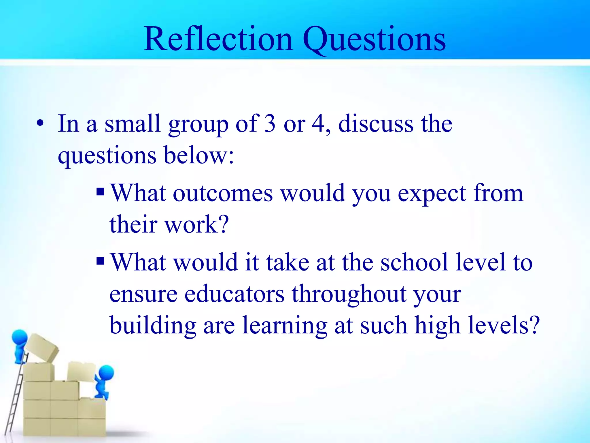 Reflection Questions
• In a small group of 3 or 4, discuss the
questions below:
What outcomes would you expect from
their work?
What would it take at the school level to
ensure educators throughout your
building are learning at such high levels?
 