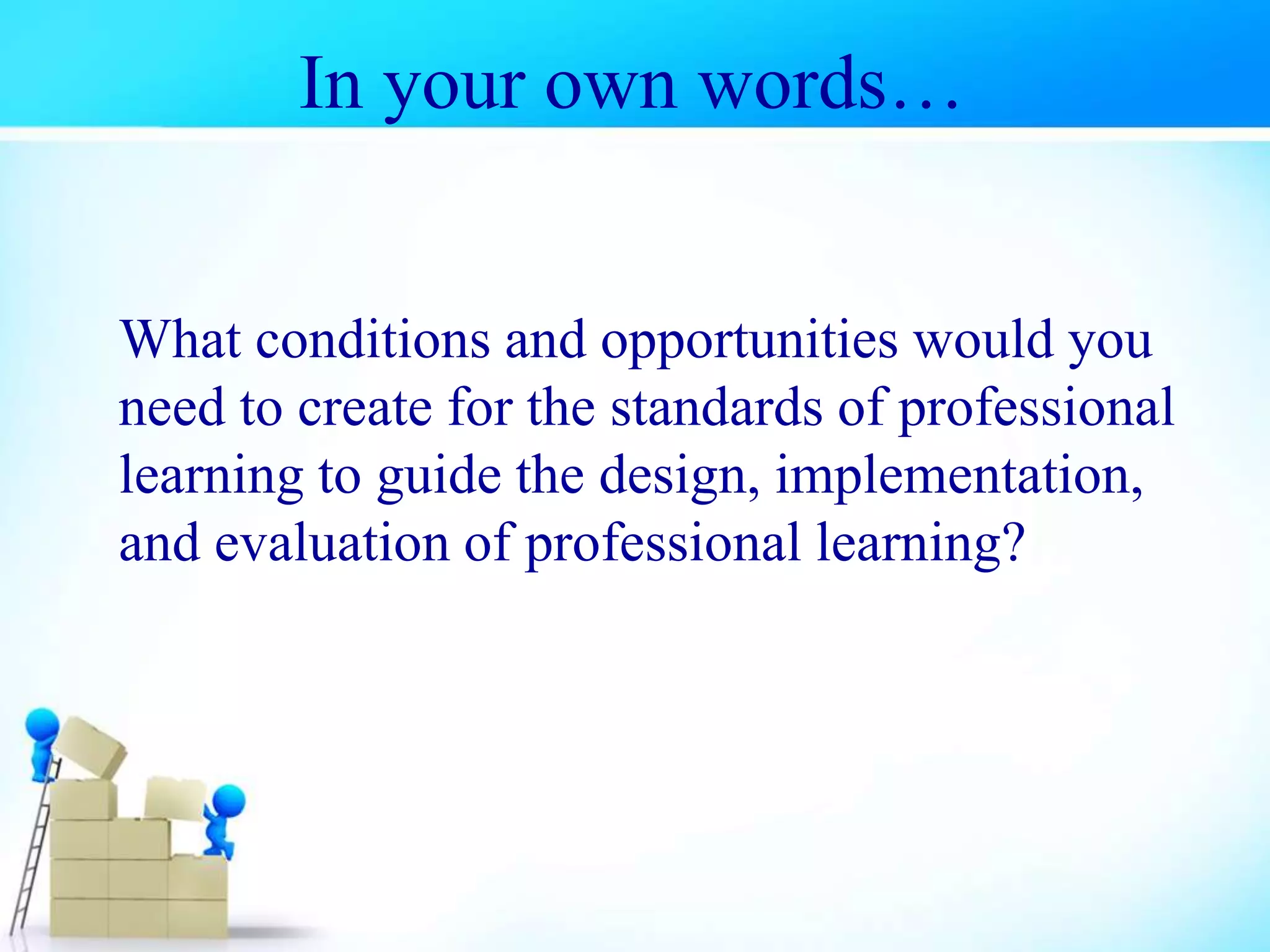 In your own words…
What conditions and opportunities would you
need to create for the standards of professional
learning to guide the design, implementation,
and evaluation of professional learning?
 