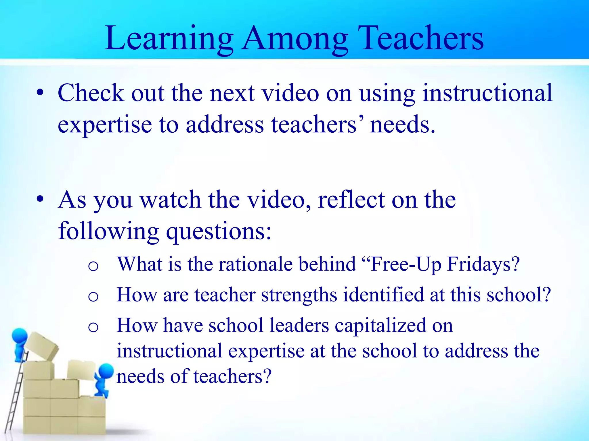 • Check out the next video on using instructional
expertise to address teachers’ needs.
• As you watch the video, reflect on the
following questions:
o What is the rationale behind “Free-Up Fridays?
o How are teacher strengths identified at this school?
o How have school leaders capitalized on
instructional expertise at the school to address the
needs of teachers?
Learning Among Teachers
 