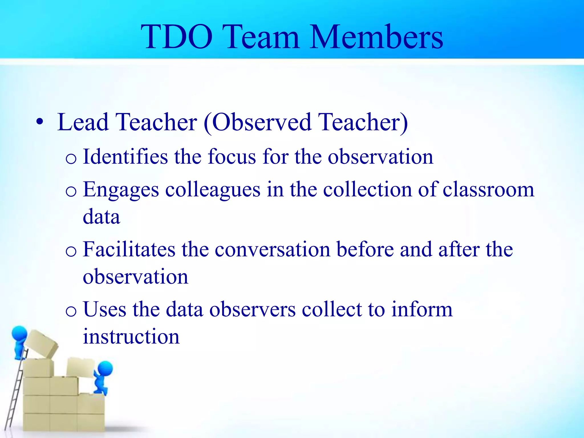 TDO Team Members
• Lead Teacher (Observed Teacher)
o Identifies the focus for the observation
o Engages colleagues in the collection of classroom
data
o Facilitates the conversation before and after the
observation
o Uses the data observers collect to inform
instruction
 