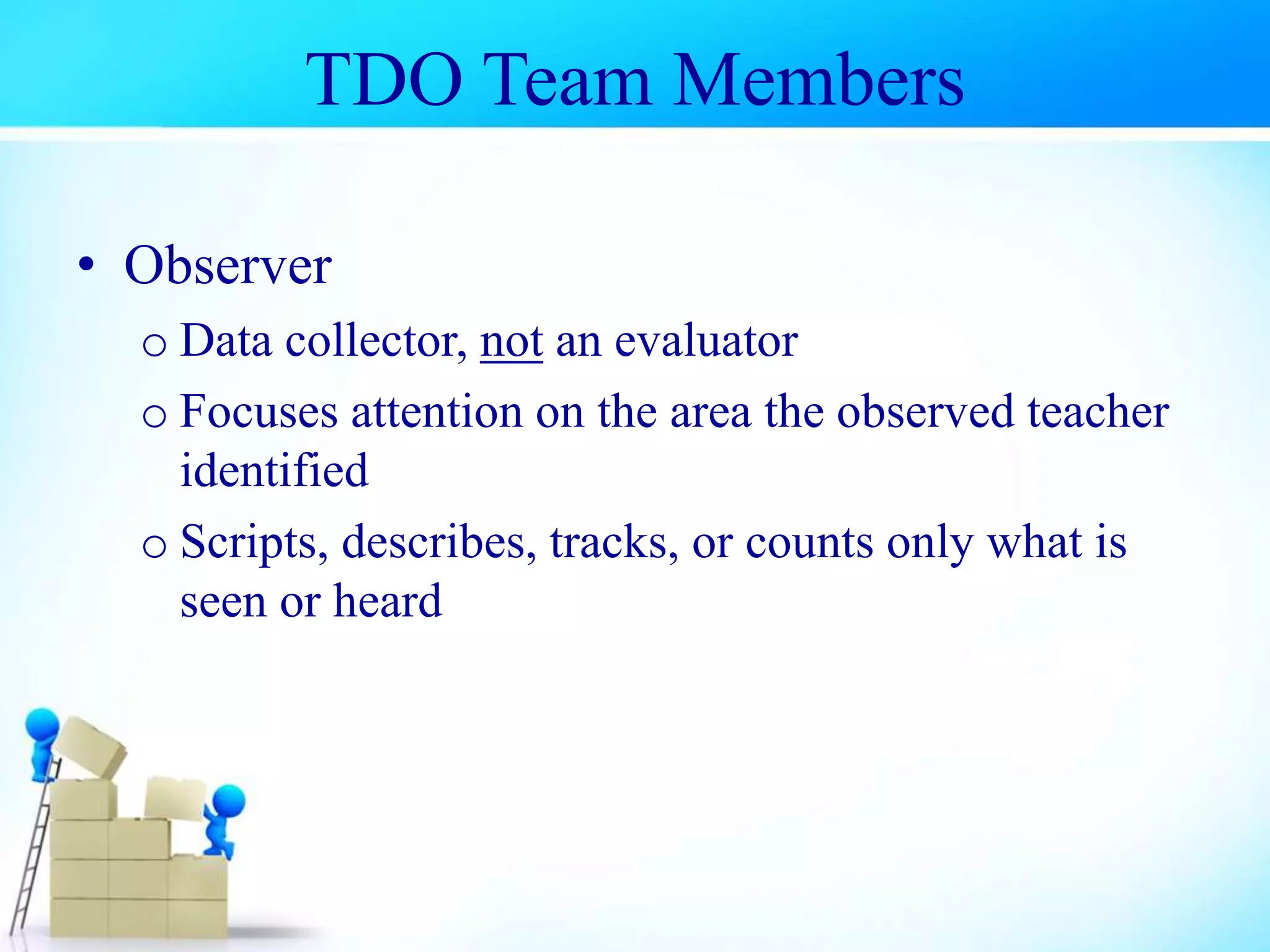 TDO Team Members
• Observer
o Data collector, not an evaluator
o Focuses attention on the area the observed teacher
identified
o Scripts, describes, tracks, or counts only what is
seen or heard
 