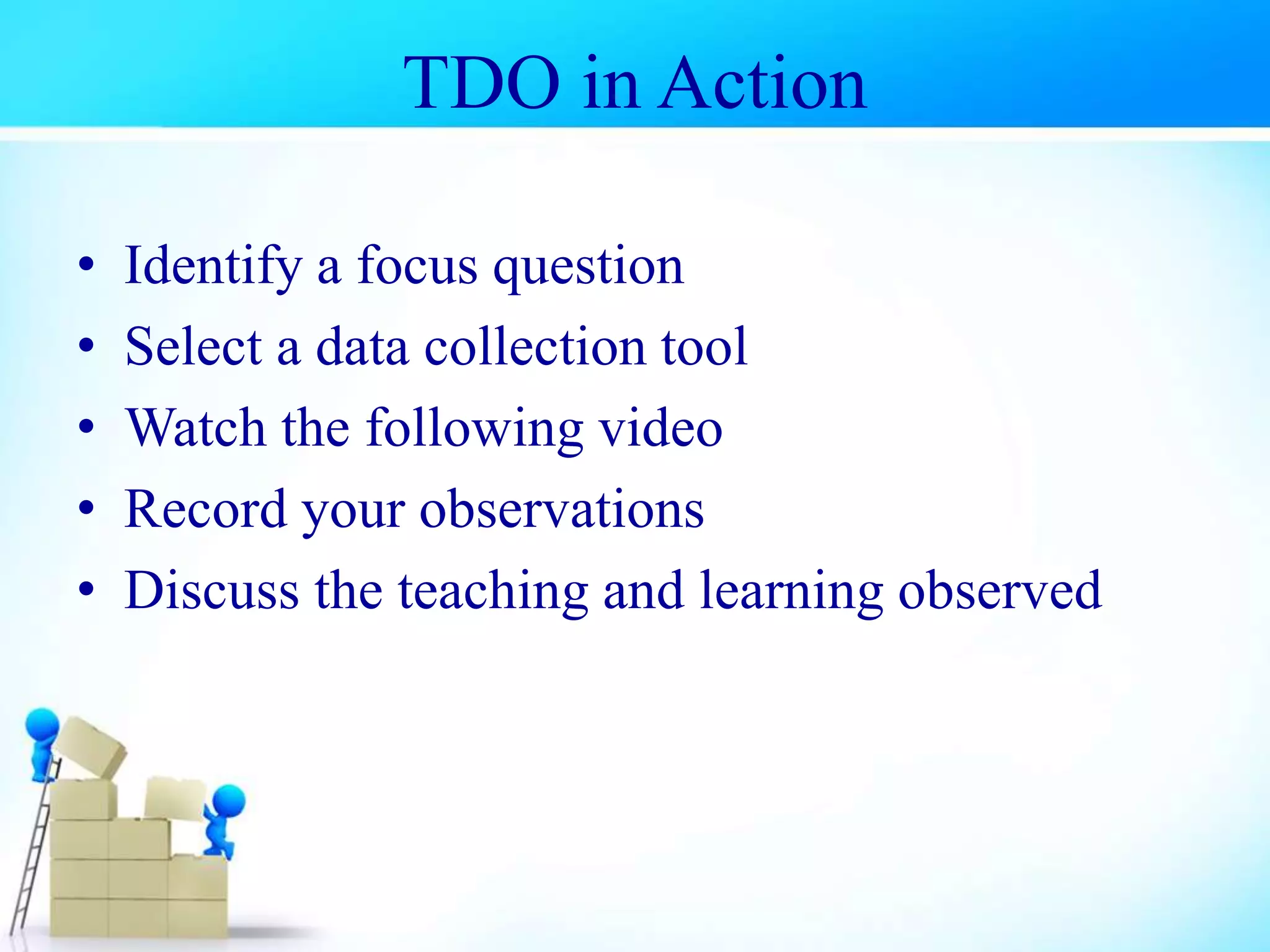 TDO in Action
• Identify a focus question
• Select a data collection tool
• Watch the following video
• Record your observations
• Discuss the teaching and learning observed
 