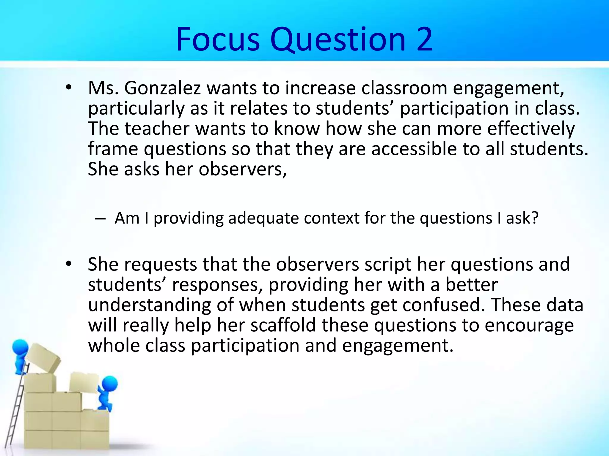 Focus Question 2
• Ms. Gonzalez wants to increase classroom engagement,
particularly as it relates to students’ participation in class.
The teacher wants to know how she can more effectively
frame questions so that they are accessible to all students.
She asks her observers,
– Am I providing adequate context for the questions I ask?
• She requests that the observers script her questions and
students’ responses, providing her with a better
understanding of when students get confused. These data
will really help her scaffold these questions to encourage
whole class participation and engagement.
 