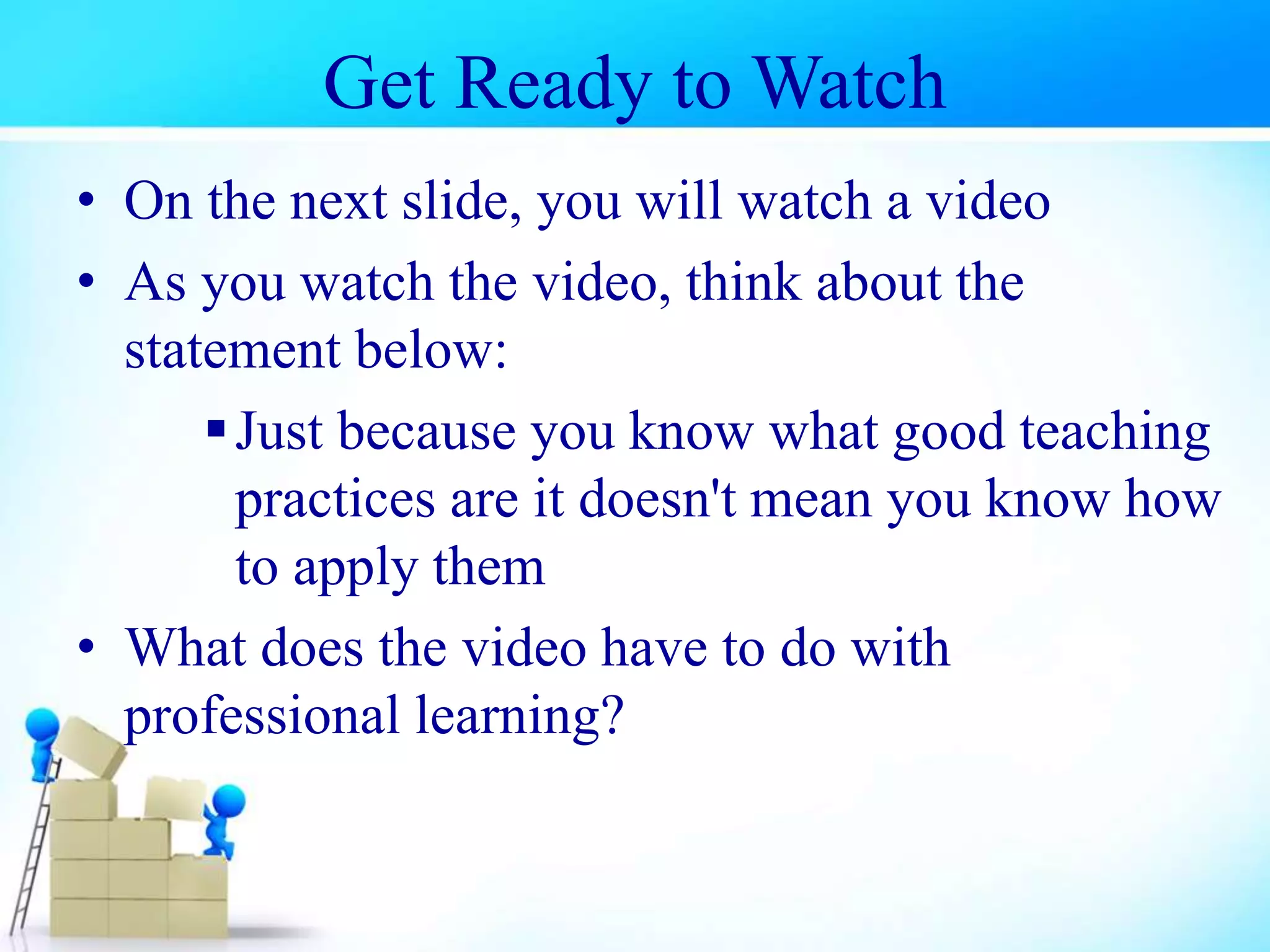 Get Ready to Watch
• On the next slide, you will watch a video
• As you watch the video, think about the
statement below:
Just because you know what good teaching
practices are it doesn't mean you know how
to apply them
• What does the video have to do with
professional learning?
 