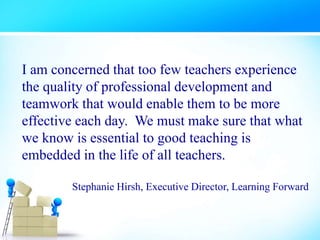 I am concerned that too few teachers experience
the quality of professional development and
teamwork that would enable them to be more
effective each day. We must make sure that what
we know is essential to good teaching is
embedded in the life of all teachers.
Stephanie Hirsh, Executive Director, Learning Forward
 