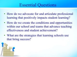 • How do we advocate for and articulate professional
learning that positively impacts student learning?
• How do we create the conditions and opportunities
within our school and teams that advance teaching
effectiveness and student achievement?
• What are the strategies that learning schools use
that bring success?
Essential Questions
 