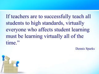 If teachers are to successfully teach all
students to high standards, virtually
everyone who affects student learning
must be learning virtually all of the
time.”
Dennis Sparks
 