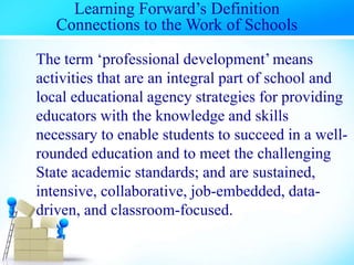 Learning Forward’s Definition
Connections to the Work of Schools
The term ‘professional development’ means
activities that are an integral part of school and
local educational agency strategies for providing
educators with the knowledge and skills
necessary to enable students to succeed in a well-
rounded education and to meet the challenging
State academic standards; and are sustained,
intensive, collaborative, job-embedded, data-
driven, and classroom-focused.
 