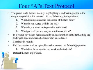 • The group reads the text silently, highlighting it and writing notes in the
margin on post-it notes in answer to the following four questions
1. What Assumptions does the author of the text hold?
2. What do you Agree with in the text?
3. What do you want to Argue with in the text?
4. What parts of the text do you want to Aspire to?
• In a round, have each person identify one assumption in the text, citing the
text (with page numbers, if appropriate) as evidence.
• Continue in rounds
• End the session with an open discussion around the following question
1. What does this mean for our work with students?
• Debrief the text experience.
Four “A”s Text Protocol
 