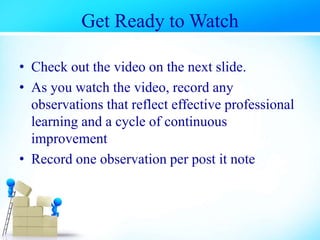 Get Ready to Watch
• Check out the video on the next slide.
• As you watch the video, record any
observations that reflect effective professional
learning and a cycle of continuous
improvement
• Record one observation per post it note
 