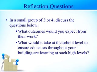 Reflection Questions
• In a small group of 3 or 4, discuss the
questions below:
What outcomes would you expect from
their work?
What would it take at the school level to
ensure educators throughout your
building are learning at such high levels?
 