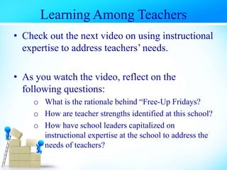• Check out the next video on using instructional
expertise to address teachers’ needs.
• As you watch the video, reflect on the
following questions:
o What is the rationale behind “Free-Up Fridays?
o How are teacher strengths identified at this school?
o How have school leaders capitalized on
instructional expertise at the school to address the
needs of teachers?
Learning Among Teachers
 