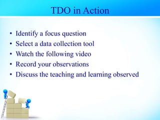 TDO in Action
• Identify a focus question
• Select a data collection tool
• Watch the following video
• Record your observations
• Discuss the teaching and learning observed
 