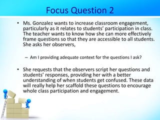 Focus Question 2
• Ms. Gonzalez wants to increase classroom engagement,
particularly as it relates to students’ participation in class.
The teacher wants to know how she can more effectively
frame questions so that they are accessible to all students.
She asks her observers,
– Am I providing adequate context for the questions I ask?
• She requests that the observers script her questions and
students’ responses, providing her with a better
understanding of when students get confused. These data
will really help her scaffold these questions to encourage
whole class participation and engagement.
 