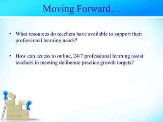 Moving Forward…
• What resources do teachers have available to support their
professional learning needs?
• How can access to online, 24/7 professional learning assist
teachers in meeting deliberate practice growth targets?
 