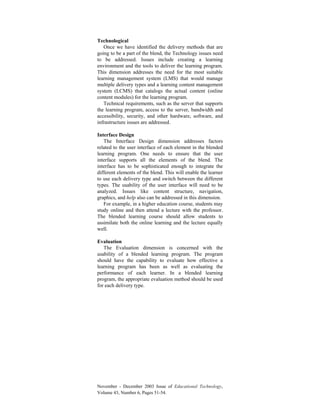 November - December 2003 Issue of Educational Technology,
Volume 43, Number 6, Pages 51-54.
Technological
Once we have identified the delivery methods that are
going to be a part of the blend, the Technology issues need
to be addressed. Issues include creating a learning
environment and the tools to deliver the learning program.
This dimension addresses the need for the most suitable
learning management system (LMS) that would manage
multiple delivery types and a learning content management
system (LCMS) that catalogs the actual content (online
content modules) for the learning program.
Technical requirements, such as the server that supports
the learning program, access to the server, bandwidth and
accessibility, security, and other hardware, software, and
infrastructure issues are addressed.
Interface Design
The Interface Design dimension addresses factors
related to the user interface of each element in the blended
learning program. One needs to ensure that the user
interface supports all the elements of the blend. The
interface has to be sophisticated enough to integrate the
different elements of the blend. This will enable the learner
to use each delivery type and switch between the different
types. The usability of the user interface will need to be
analyzed. Issues like content structure, navigation,
graphics, and help also can be addressed in this dimension.
For example, in a higher education course, students may
study online and then attend a lecture with the professor.
The blended learning course should allow students to
assimilate both the online learning and the lecture equally
well.
Evaluation
The Evaluation dimension is concerned with the
usability of a blended learning program. The program
should have the capability to evaluate how effective a
learning program has been as well as evaluating the
performance of each learner. In a blended learning
program, the appropriate evaluation method should be used
for each delivery type.
 