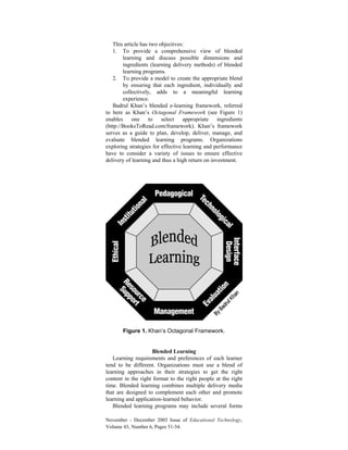 November - December 2003 Issue of Educational Technology,
Volume 43, Number 6, Pages 51-54.
This article has two objectives:
1. To provide a comprehensive view of blended
learning and discuss possible dimensions and
ingredients (learning delivery methods) of blended
learning programs.
2. To provide a model to create the appropriate blend
by ensuring that each ingredient, individually and
collectively, adds to a meaningful learning
experience.
Badrul Khan’s blended e-learning framework, referred
to here as Khan’s Octagonal Framework (see Figure 1)
enables one to select appropriate ingredients
(http://BooksToRead.com/framework). Khan’s framework
serves as a guide to plan, develop, deliver, manage, and
evaluate blended learning programs. Organizations
exploring strategies for effective learning and performance
have to consider a variety of issues to ensure effective
delivery of learning and thus a high return on investment.
Figure 1. Khan’s Octagonal Framework.
Blended Learning
Learning requirements and preferences of each learner
tend to be different. Organizations must use a blend of
learning approaches in their strategies to get the right
content in the right format to the right people at the right
time. Blended learning combines multiple delivery media
that are designed to complement each other and promote
learning and application-learned behavior.
Blended learning programs may include several forms
 