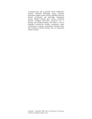 November - December 2003 Issue of Educational Technology,
Volume 43, Number 6, Pages 51-54.
of learning tools, such as real-time virtual/ collaboration
software, self-paced Web-based courses, electronic
performance support systems (EPSS) embedded within the
job-task environment, and knowledge management
systems. Blended learning mixes various event-based
activities, including face-to-face classrooms, live e-
learning, and self-paced learning. This often is a mix of
traditional instructor-led training, synchronous online
conferencing or training, asynchronous self-paced study,
and structured on-the-job training from an experienced
worker or mentor.
 