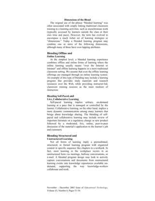 November - December 2003 Issue of Educational Technology,
Volume 43, Number 6, Pages 51-54.
Dimensions of the Blend
The original use of the phrase “blended learning” was
often associated with simply linking traditional classroom
training to e-learning activities, such as asynchronous work
(typically accessed by learners outside the class at their
own time and pace). However, the term has evolved to
encompass a much richer set of learning strategies or
“dimensions.” Today a blended learning program may
combine one or more of the following dimensions,
although many of these have over-lapping attributes.
Blending Offline and
Online Learning
At the simplest level, a blended learning experience
combines offline and online forms of learning where the
online learning usually means “over the Internet or
Intranet” and offline learning happens in a more traditional
classroom setting. We assume that even the offline learning
offerings are managed through an online learning system.
An example of this type of blending may include a learning
program that provides study materials and research
resources over the Web, while providing instructor-led,
classroom training sessions as the main medium of
instruction.
Blending Self-Paced and
Live, Collaborative Learning
Self-paced learning implies solitary, on-demand
learning at a pace that is managed or controlled by the
learner. Collaborative learning, on the other hand, implies a
more dynamic communication among many learners that
brings about knowledge sharing. The blending of self-
paced and collaborative learning may include review of
important literature on a regulatory change or new product
followed by a moderated, live, online, peer-to-peer
discussion of the material’s application to the learner’s job
and customers.
Blending Structured and
Unstructured Learning
Not all forms of learning imply a premeditated,
structured, or formal learning program with organized
content in specific sequence like chapters in a textbook. In
fact, most learning in the workplace occurs in an
unstructured form via meetings, hallway conversations, or
e-mail. A blended program design may look to actively
capture conversations and documents from unstructured
learning events into knowledge repositories available on-
demand, supporting the way knowledge-workers
collaborate and work.
 