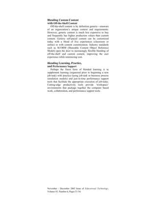 November - December 2003 Issue of Educational Technology,
Volume 43, Number 6, Pages 51-54.
Blending Custom Content
with Off-the-Shelf Content
Off-the-shelf content is by definition generic—unaware
of an organization’s unique context and requirements.
However, generic content is much less expensive to buy
and frequently has higher production values than custom
content. Generic self-paced content can be customized
today with a blend of live experiences (classroom or
online) or with content customization. Industry standards
such as SCORM (Shareable Content Object Reference
Model) open the door to increasingly flexible blending of
off-the-shelf and custom content, improving the user
experience while minimizing cost.
Blending Learning, Practice,
and Performance Support
Perhaps the finest form of blended learning is to
supplement learning (organized prior to beginning a new
job-task) with practice (using job-task or business process
simulation models) and just-in-time performance support
tools that facilitate the appropriate execution of job-tasks.
Cutting-edge productivity tools provide ‘workspace’
environments that package together the computer based
work, collaboration, and performance support tools.
 
