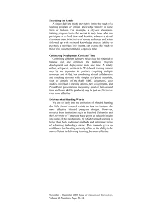 November - December 2003 Issue of Educational Technology,
Volume 43, Number 6, Pages 51-54.
Extending the Reach
A single delivery mode inevitably limits the reach of a
learning program or critical knowledge transfer in some
form or fashion. For example, a physical classroom-
training program limits the access to only those who can
participate at a fixed time and location, whereas a virtual
classroom event is inclusive of remote audiences and, when
followed up with recorded knowledge objects (ability to
playback a recorded live event), can extend the reach to
those who could not attend at a specific time.
Optimizing Development Cost and Time
Combining different delivery modes has the potential to
balance out and optimize the learning program
development and deployment costs and time. A totally
online, self-paced, media-rich, Web-based training content
may be too expensive to produce (requiring multiple
resources and skills), but combining virtual collaborative
and coaching sessions with simpler self-paced materials,
such as generic off-the-shelf WBT, documents, case
studies, recorded e-learning events, text assignments, and
PowerPoint presentations (requiring quicker turn-around
time and lower skill to produce) may be just as effective or
even more effective.
Evidence that Blending Works
We are so early into the evolution of blended learning
that little formal research exists on how to construct the
most effective blended program designs. However,
research from institutions such as Stanford University and
the University of Tennessee have given us valuable insight
into some of the mechanisms by which blended learning is
better than both traditional methods and individual forms
of e-learning technology alone. This research gives us
confidence that blending not only offers us the ability to be
more efficient in delivering learning, but more effective.
 
